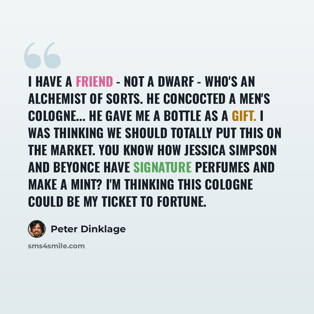 “I have a friend - not a dwarf - who's an alchemist of sorts. He concocted a men's cologne... He gave me a bottle as a gift. I was thinking we should totally put this on the market. You know how Jessica Simpson and Beyonce have signature perfumes and make a mint? I'm thinking this cologne could be…” quote by Peter Dinklage