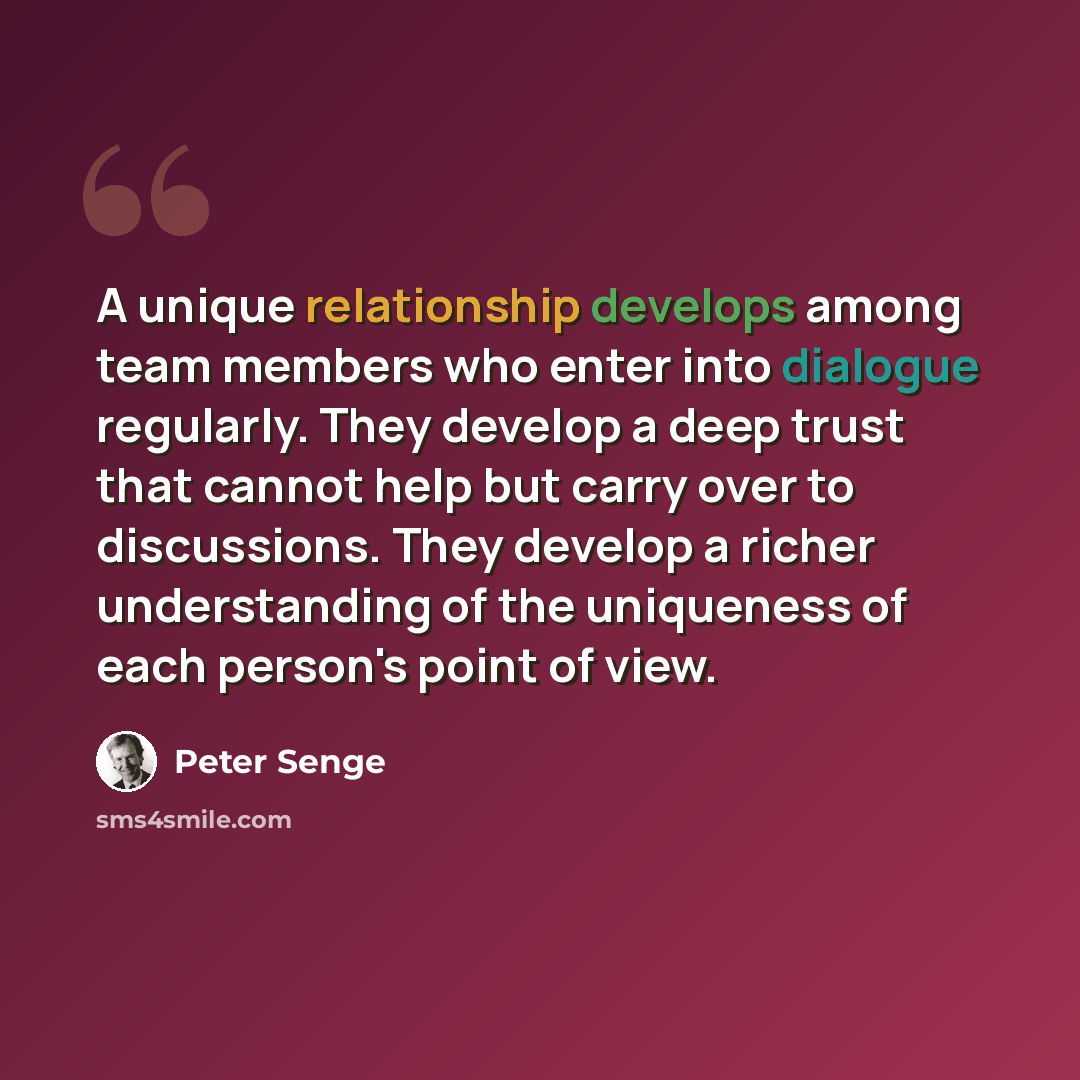 “A unique relationship develops among team members who enter into dialogue regularly. They develop a deep trust that cannot help but carry over to discussions. They develop a richer understanding of the uniqueness of each person's point of view.” quote by Peter Senge