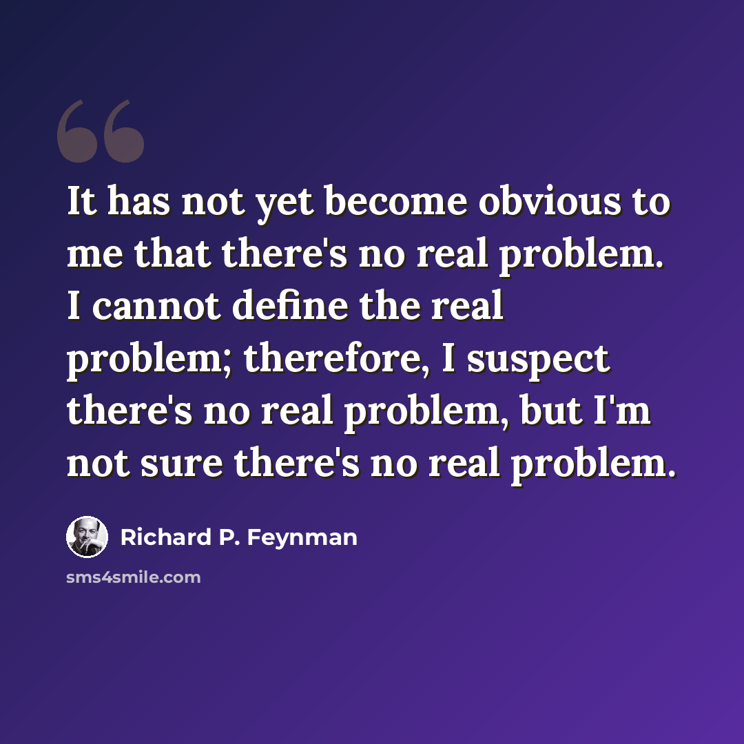 “It has not yet become obvious to me that there's no real problem. I cannot define the real problem; therefore, I suspect there's no real problem, but I'm not sure there's no real problem.” quote by Richard P. Feynman
