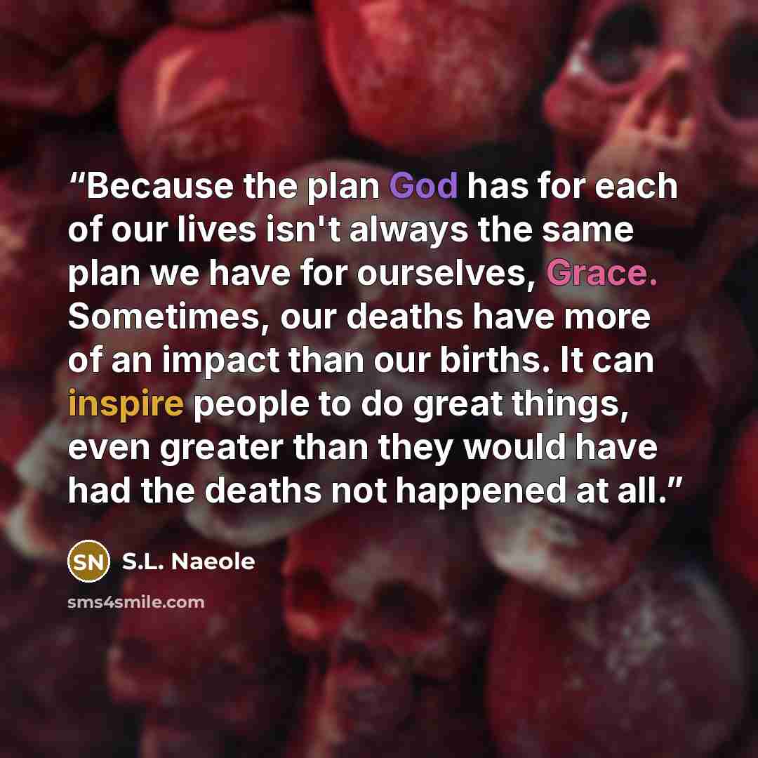 “Because the plan God has for each of our lives isn't always the same plan we have for ourselves, Grace. Sometimes, our deaths have more of an impact than our births. It can inspire people to do great things, even greater than they would have had the deaths not happened at all.” quote by S.L. Naeole