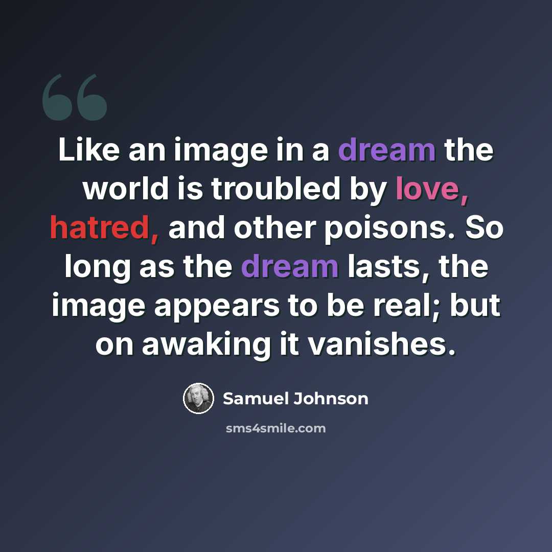 “Like an image in a dream the world is troubled by love, hatred, and other poisons. So long as the dream lasts, the image appears to be real; but on awaking it vanishes.” quote by Samuel Johnson