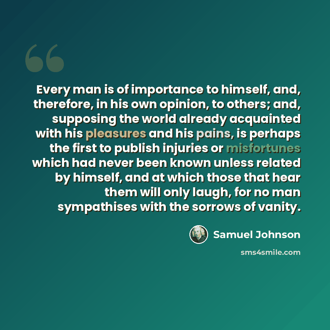 “Every man is of importance to himself, and, therefore, in his own opinion, to others; and, supposing the world already acquainted with his pleasures and his pains, is perhaps the first to publish injuries or misfortunes which had never been known unless related by himself, and at which those that…” quote by Samuel Johnson
