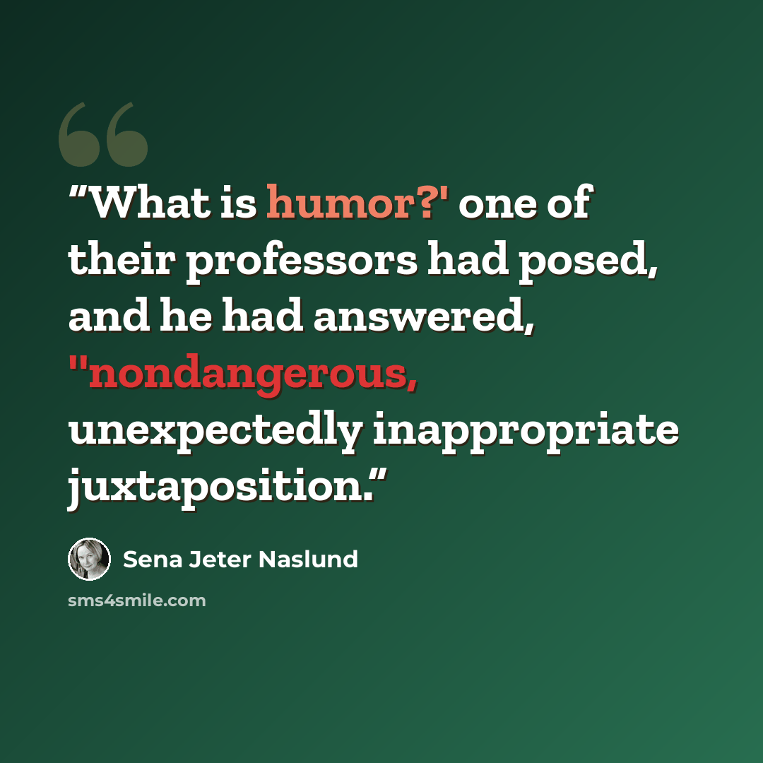 “What is humor?' one of their professors had posed, and he had answered, ''nondangerous, unexpectedly inappropriate juxtaposition.” quote by Sena Jeter Naslund