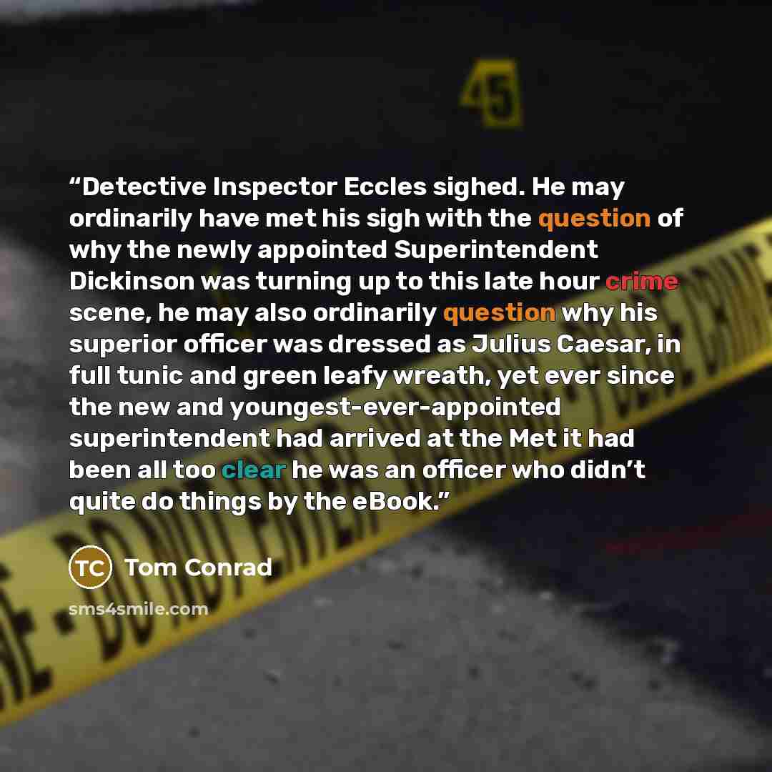 “Detective Inspector Eccles sighed. He may ordinarily have met his sigh with the question of why the newly appointed Superintendent Dickinson was turning up to this late hour crime scene, he may also ordinarily question why his superior officer was dressed as Julius Caesar, in full tunic and green…” quote by Tom Conrad