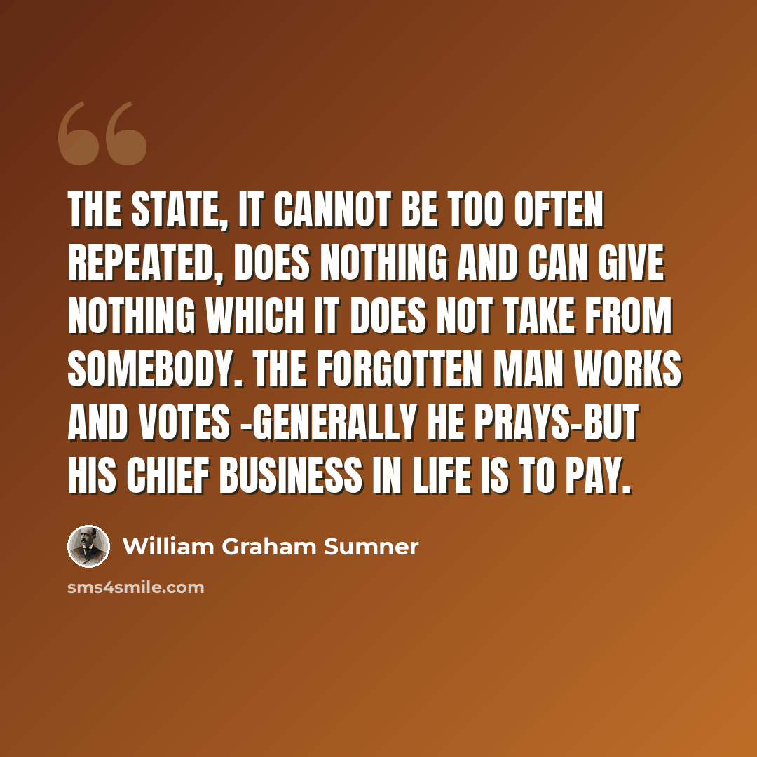 “The State, it cannot be too often repeated, does nothing and can give nothing which it does not take from somebody. The Forgotten Man works and votes -generally he prays-but his chief business in life is to pay.” quote by William Graham Sumner