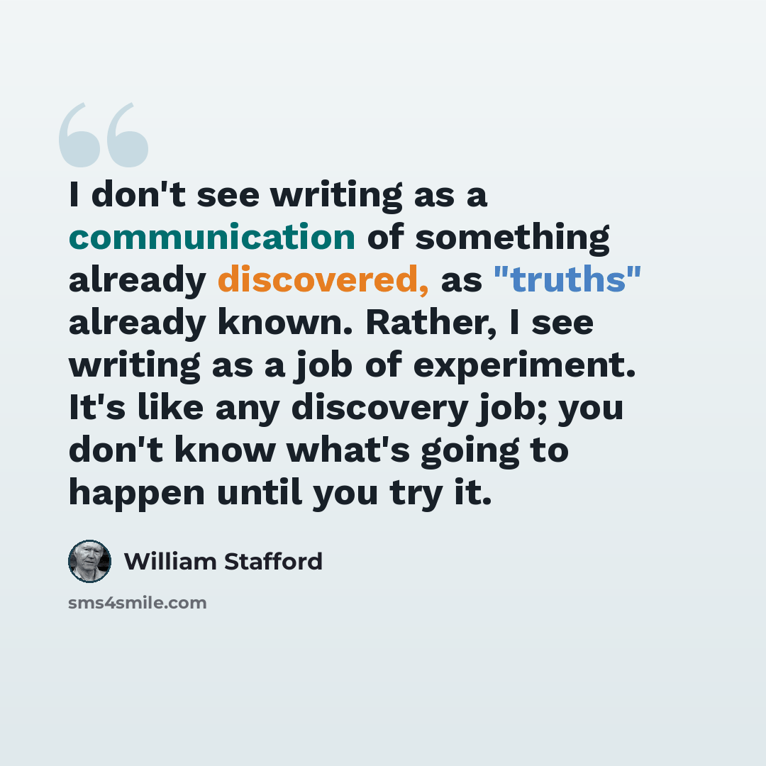 “I don't see writing as a communication of something already discovered, as "truths" already known. Rather, I see writing as a job of experiment. It's like any discovery job; you don't know what's going to happen until you try it.” quote by William Stafford