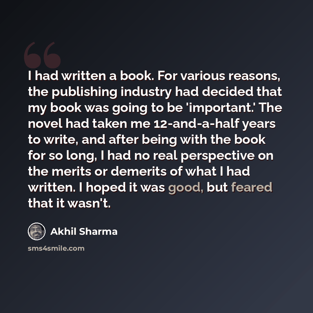 “I had written a book. For various reasons, the publishing industry had decided that my book was going to be 'important.' The novel had taken me 12-and-a-half years to write, and after being with the book for so long, I had no real perspective on the merits or demerits of what I had written. I…” quote by Akhil Sharma