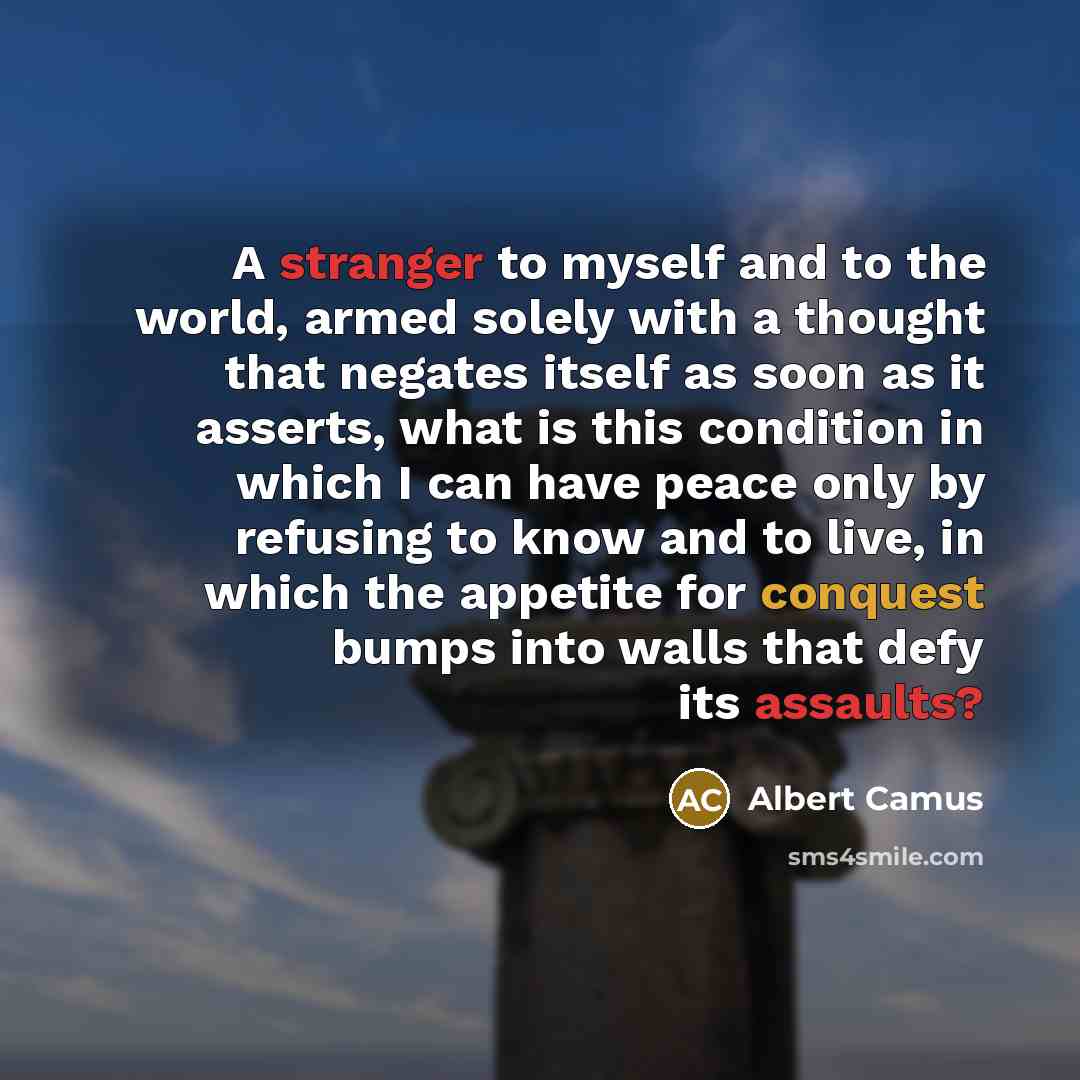 “A stranger to myself and to the world, armed solely with a thought that negates itself as soon as it asserts, what is this condition in which I can have peace only by refusing to know and to live, in which the appetite for conquest bumps into walls that defy its assaults?” quote by Albert Camus