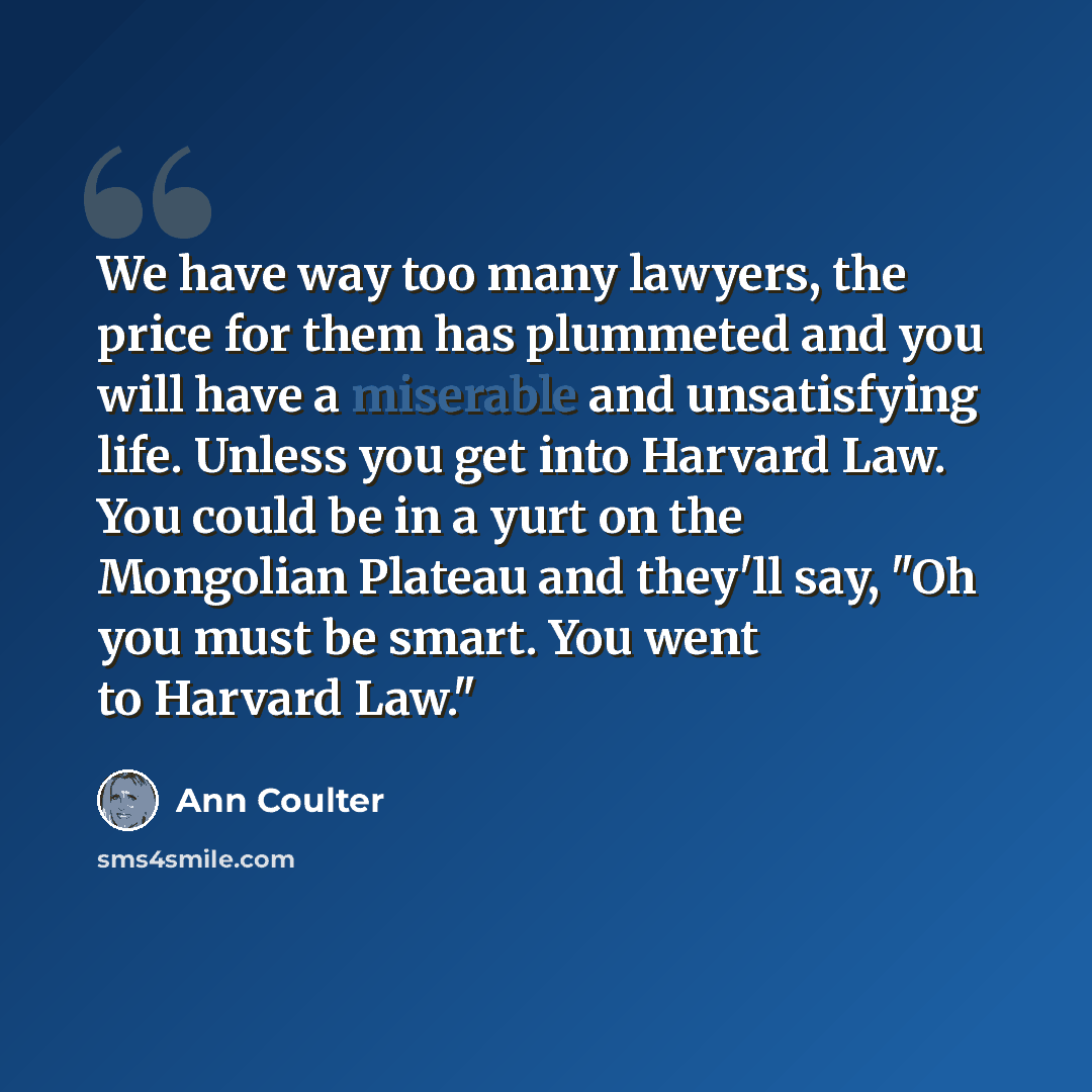 “We have way too many lawyers, the price for them has plummeted and you will have a miserable and unsatisfying life. Unless you get into Harvard Law. You could be in a yurt on the Mongolian Plateau and they'll say, "Oh you must be smart. You went to Harvard Law."” quote by Ann Coulter