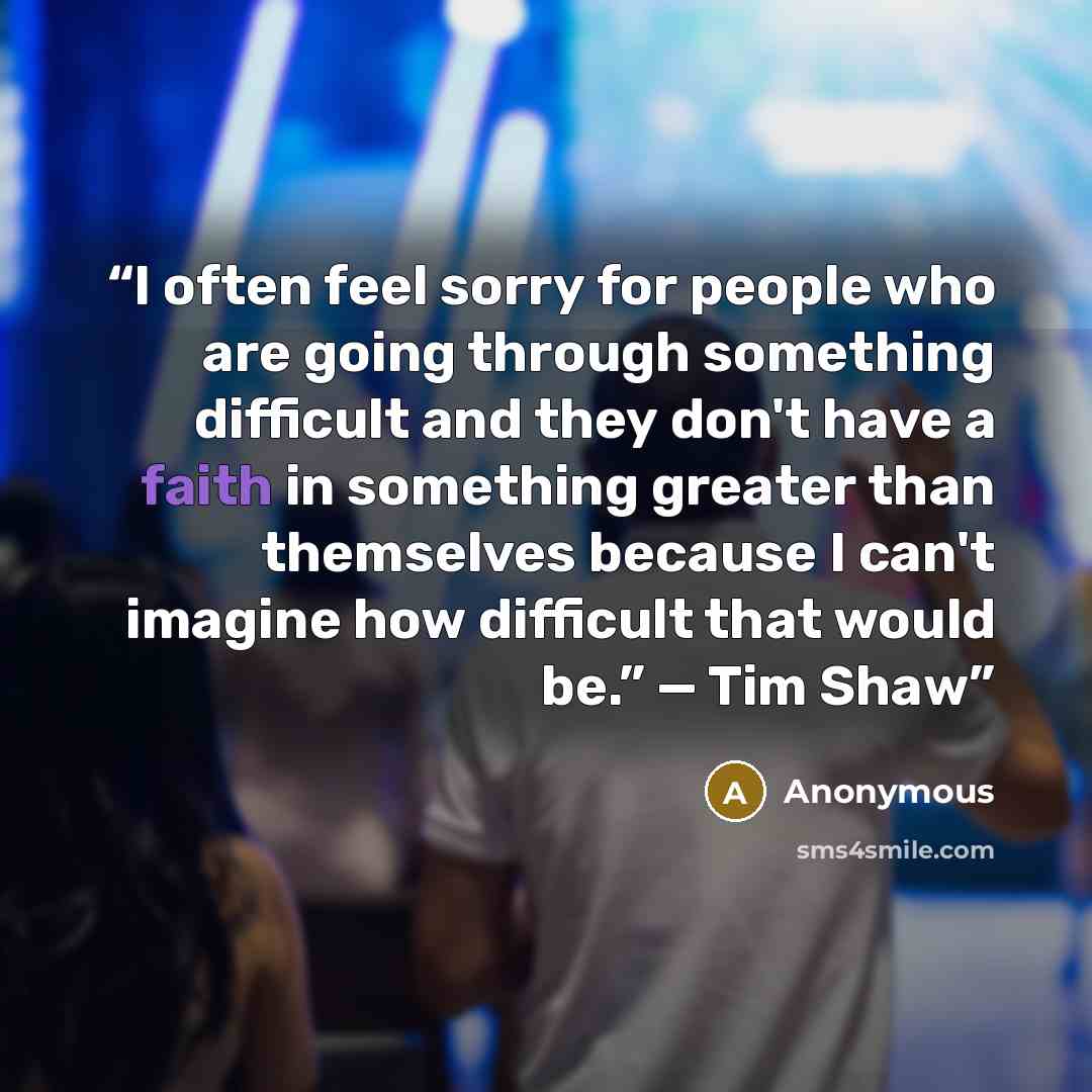 “I often feel sorry for people who are going through something difficult and they don't have a faith in something greater than themselves because I can't imagine how difficult that would be.” — Tim Shaw” quote by Anonymous