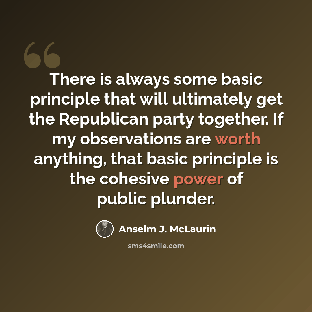 “There is always some basic principle that will ultimately get the Republican party together. If my observations are worth anything, that basic principle is the cohesive power of public plunder.” quote by Anselm J. McLaurin