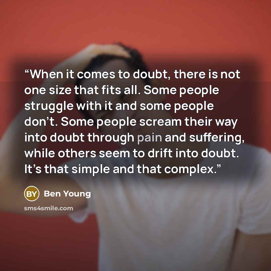 “When it comes to doubt, there is not one size that fits all. Some people struggle with it and some people don’t. Some people scream their way into doubt through pain and suffering, while others seem to drift into doubt. It’s that simple and that complex.” quote by Ben Young