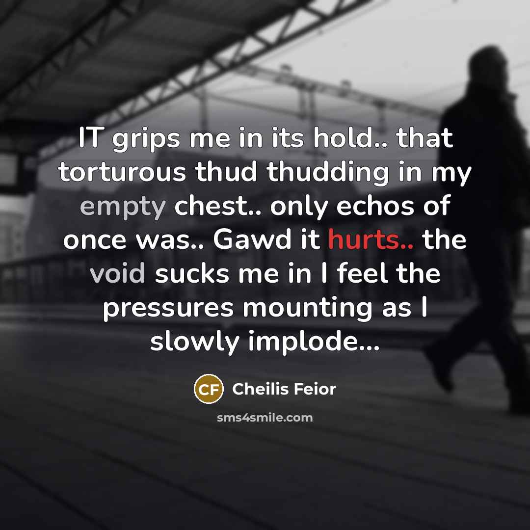 “IT grips me in its hold.. that torturous thud thudding in my empty chest.. only echos of once was.. Gawd it hurts.. the void sucks me in I feel the pressures mounting as I slowly implode...” quote by Cheilis Feior