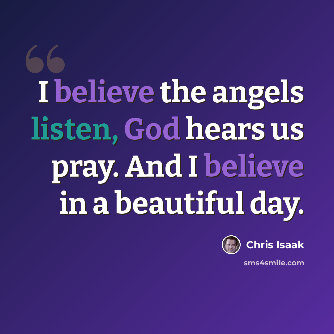 “I believe the angels listen, God hears us pray. And I believe in a beautiful day.” quote by Chris Isaak