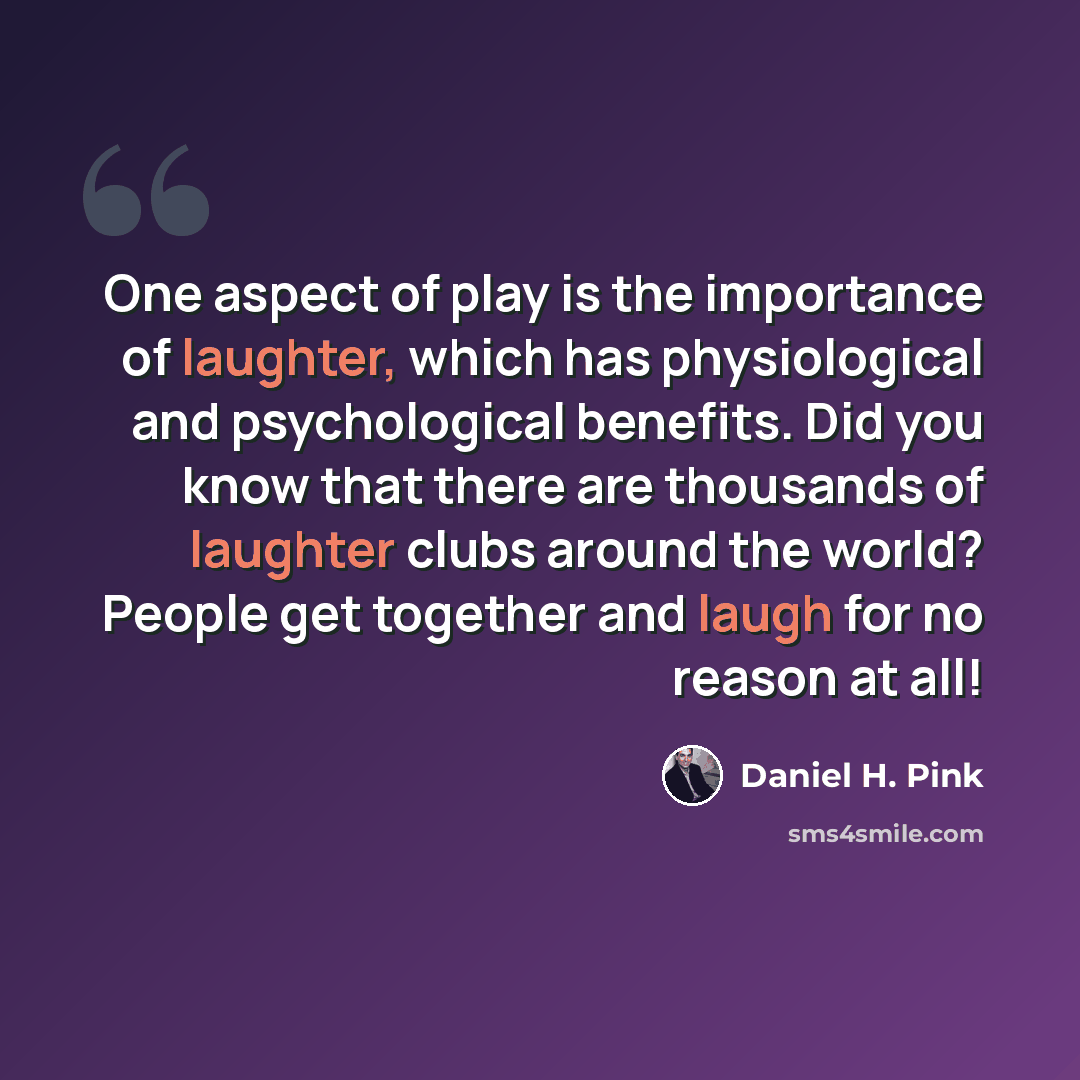 “One aspect of play is the importance of laughter, which has physiological and psychological benefits. Did you know that there are thousands of laughter clubs around the world? People get together and laugh for no reason at all!” quote by Daniel H. Pink