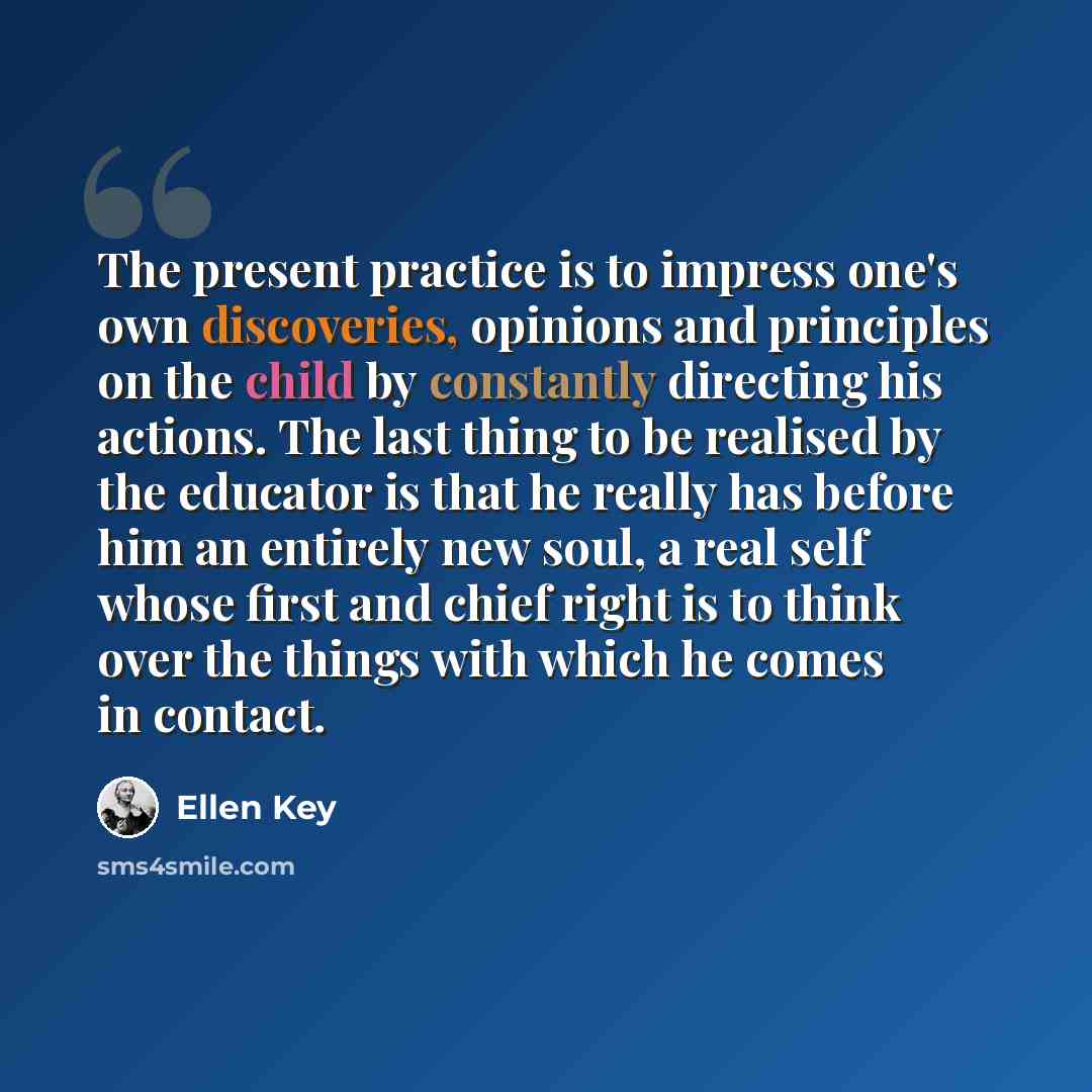 “The present practice is to impress one's own discoveries, opinions and principles on the child by constantly directing his actions. The last thing to be realised by the educator is that he really has before him an entirely new soul, a real self whose first and chief right is to think over the…” quote by Ellen Key