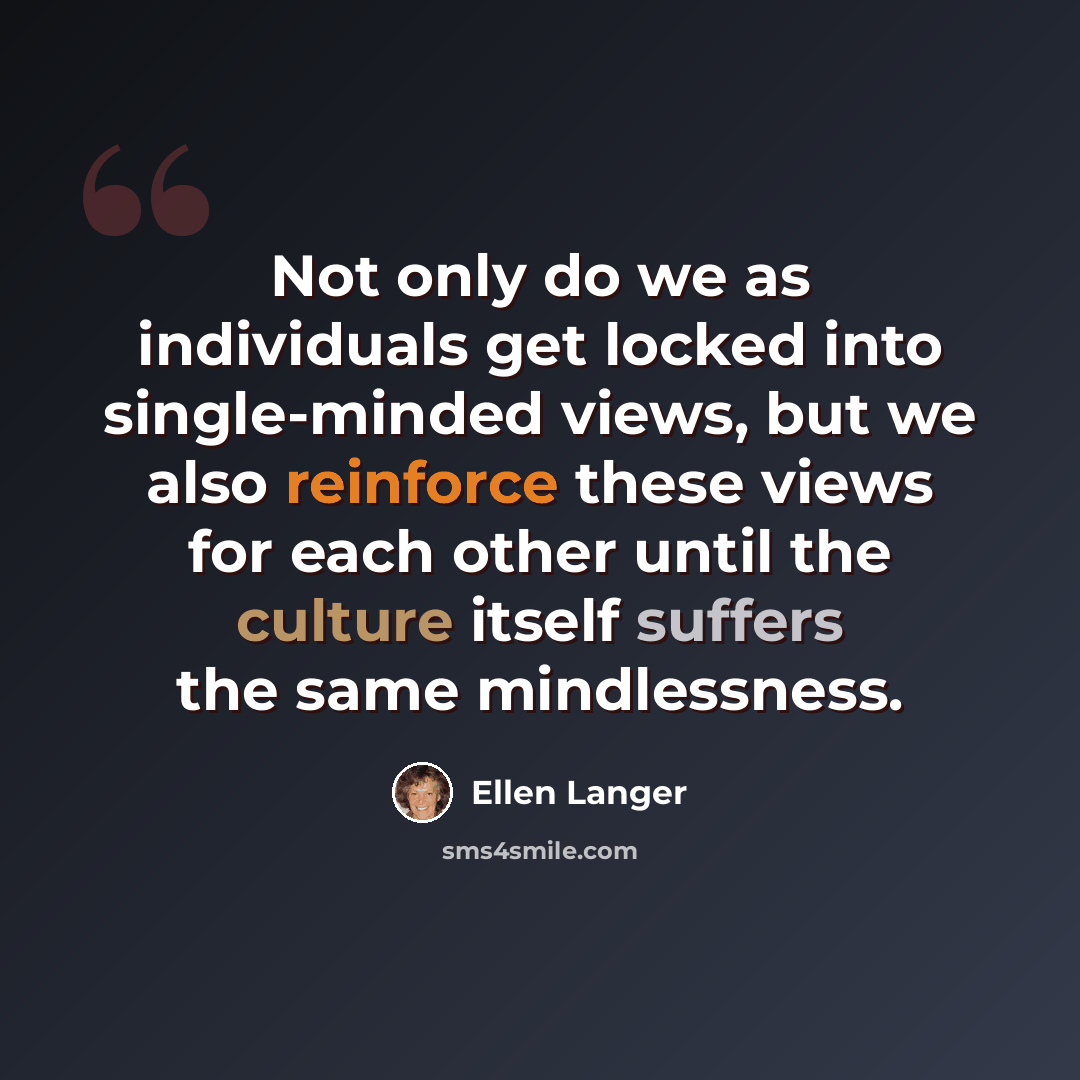 “Not only do we as individuals get locked into single-minded views, but we also reinforce these views for each other until the culture itself suffers the same mindlessness.” quote by Ellen Langer