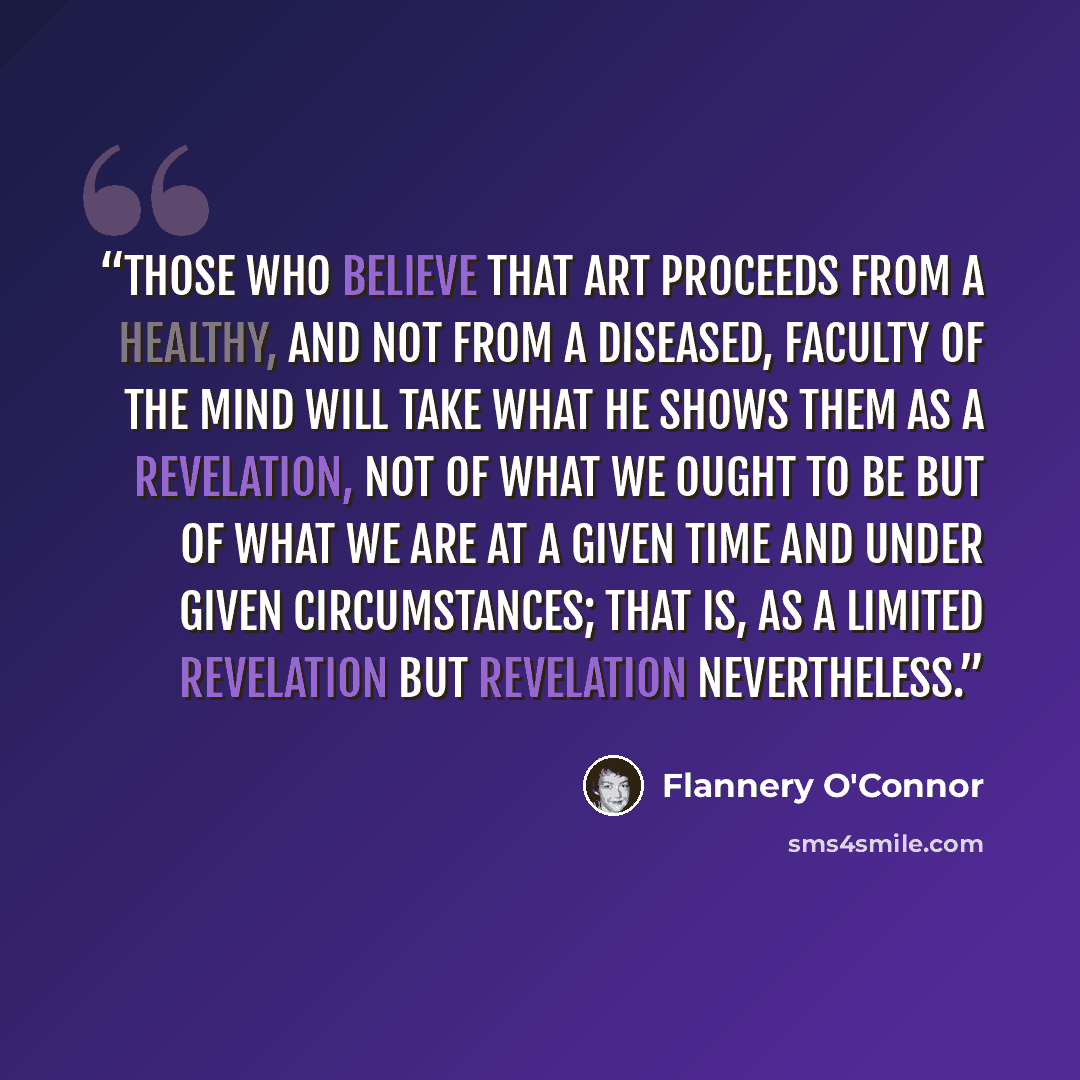 “Those who believe that art proceeds from a healthy, and not from a diseased, faculty of the mind will take what he shows them as a revelation, not of what we ought to be but of what we are at a given time and under given circumstances; that is, as a limited revelation but revelation nevertheless.” quote by Flannery O'Connor