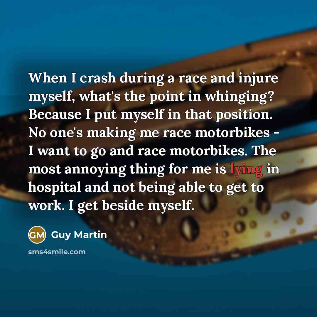 “When I crash during a race and injure myself, what's the point in whinging? Because I put myself in that position. No one's making me race motorbikes - I want to go and race motorbikes. The most annoying thing for me is lying in hospital and not being able to get to work. I get beside myself.” quote by Guy Martin