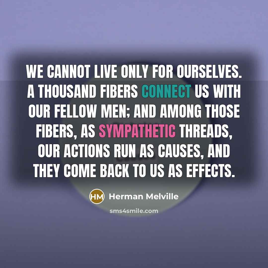 “We cannot live only for ourselves. A thousand fibers connect us with our fellow men; and among those fibers, as sympathetic threads, our actions run as causes, and they come back to us as effects.” quote by Herman Melville