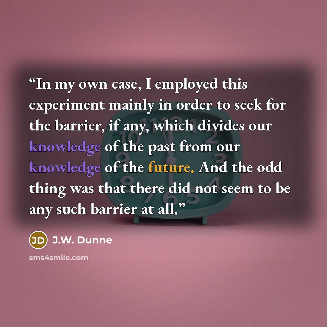“In my own case, I employed this experiment mainly in order to seek for the barrier, if any, which divides our knowledge of the past from our knowledge of the future. And the odd thing was that there did not seem to be any such barrier at all.” quote by J.W. Dunne