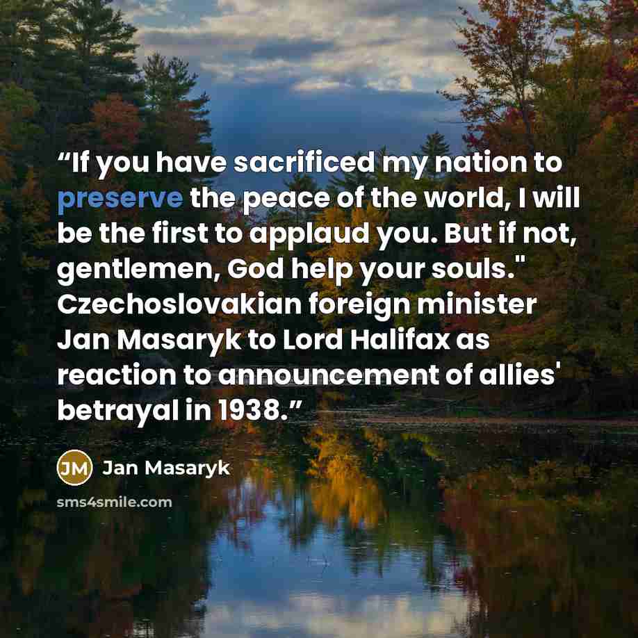 “If you have sacrificed my nation to preserve the peace of the world, I will be the first to applaud you. But if not, gentlemen, God help your souls." Czechoslovakian foreign minister Jan Masaryk to Lord Halifax as reaction to announcement of allies' betrayal in 1938.” quote by Jan Masaryk