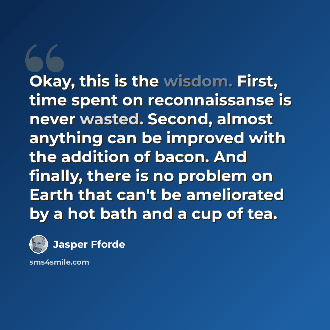 “Okay, this is the wisdom. First, time spent on reconnaissanse is never wasted. Second, almost anything can be improved with the addition of bacon. And finally, there is no problem on Earth that can't be ameliorated by a hot bath and a cup of tea.” quote by Jasper Fforde