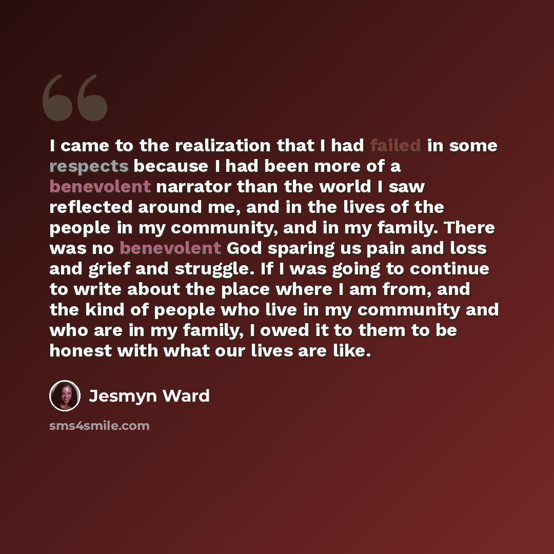“I came to the realization that I had failed in some respects because I had been more of a benevolent narrator than the world I saw reflected around me, and in the lives of the people in my community, and in my family. There was no benevolent God sparing us pain and loss and grief and struggle. If…” quote by Jesmyn Ward