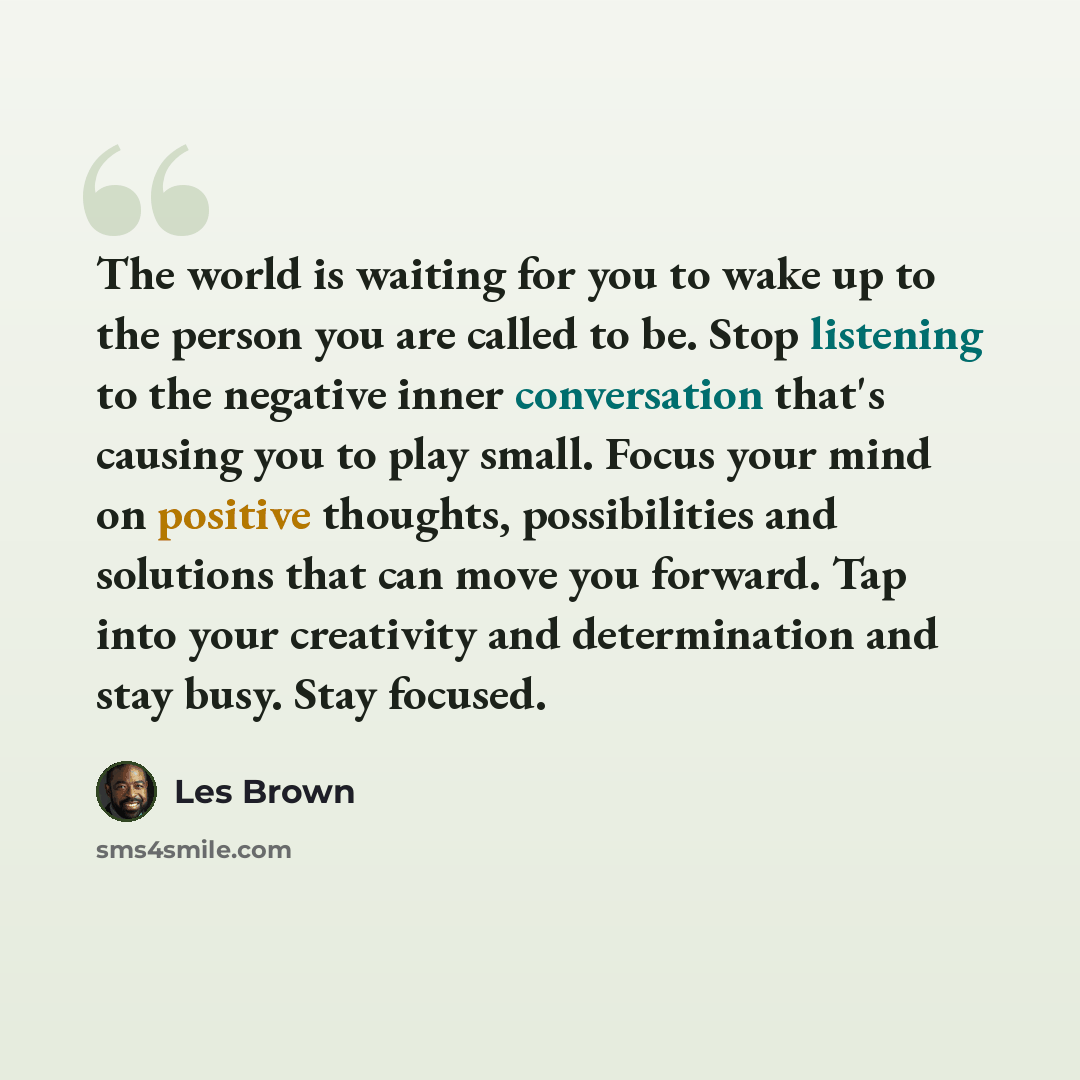 “The world is waiting for you to wake up to the person you are called to be. Stop listening to the negative inner conversation that's causing you to play small. Focus your mind on positive thoughts, possibilities and solutions that can move you forward. Tap into your creativity and determination…” quote by Les Brown