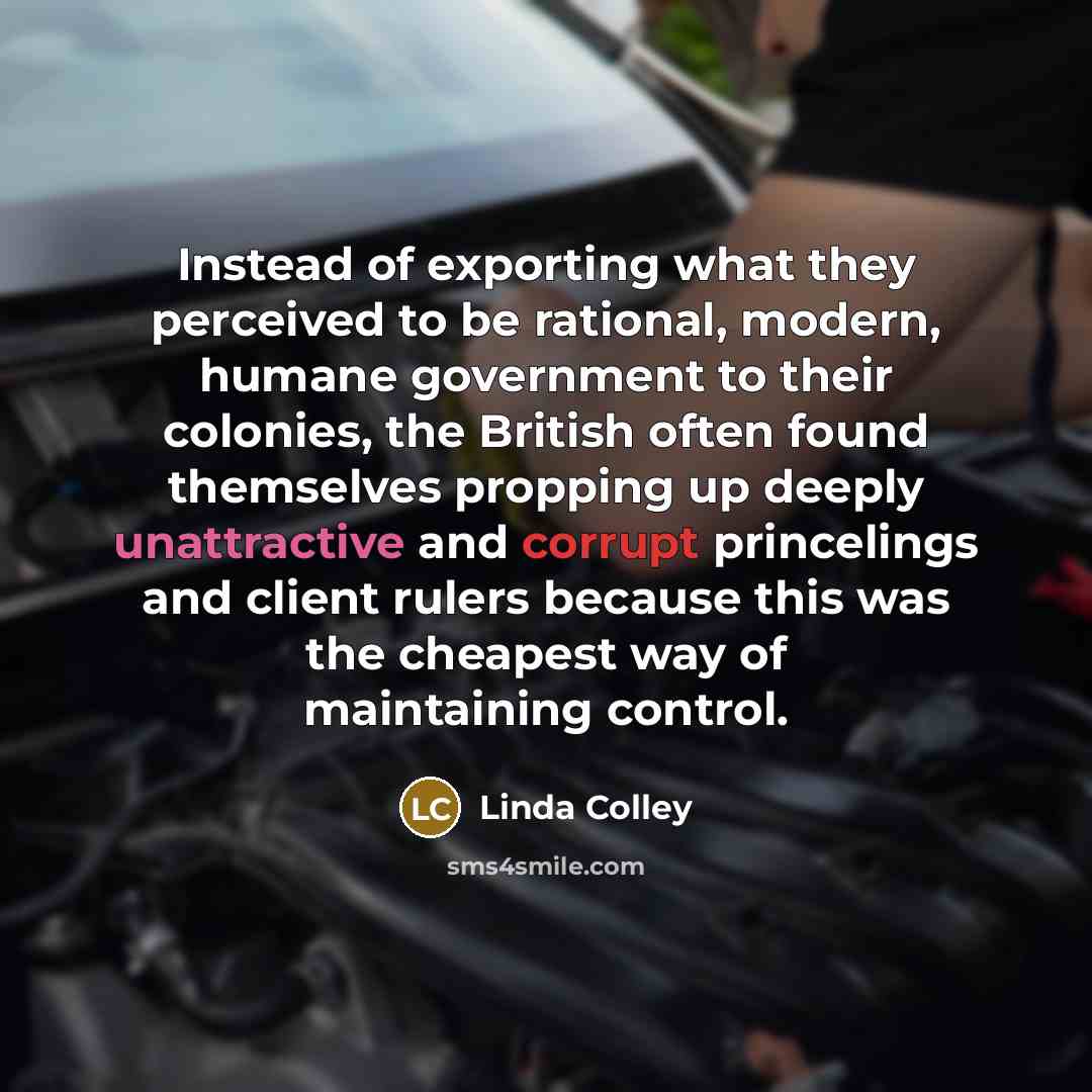 “Instead of exporting what they perceived to be rational, modern, humane government to their colonies, the British often found themselves propping up deeply unattractive and corrupt princelings and client rulers because this was the cheapest way of maintaining control.” quote by Linda Colley