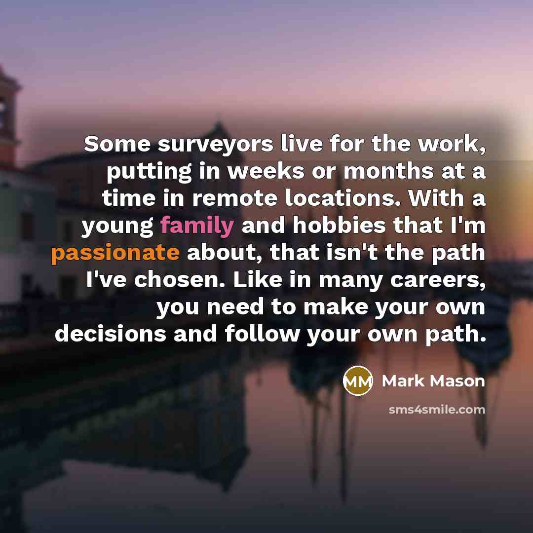 “Some surveyors live for the work, putting in weeks or months at a time in remote locations. With a young family and hobbies that I'm passionate about, that isn't the path I've chosen. Like in many careers, you need to make your own decisions and follow your own path.” quote by Mark Mason