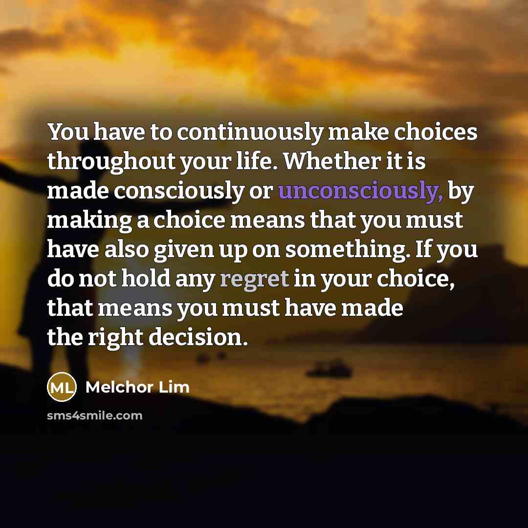 “You have to continuously make choices throughout your life. Whether it is made consciously or unconsciously, by making a choice means that you must have also given up on something. If you do not hold any regret in your choice, that means you must have made the right decision.” quote by Melchor Lim