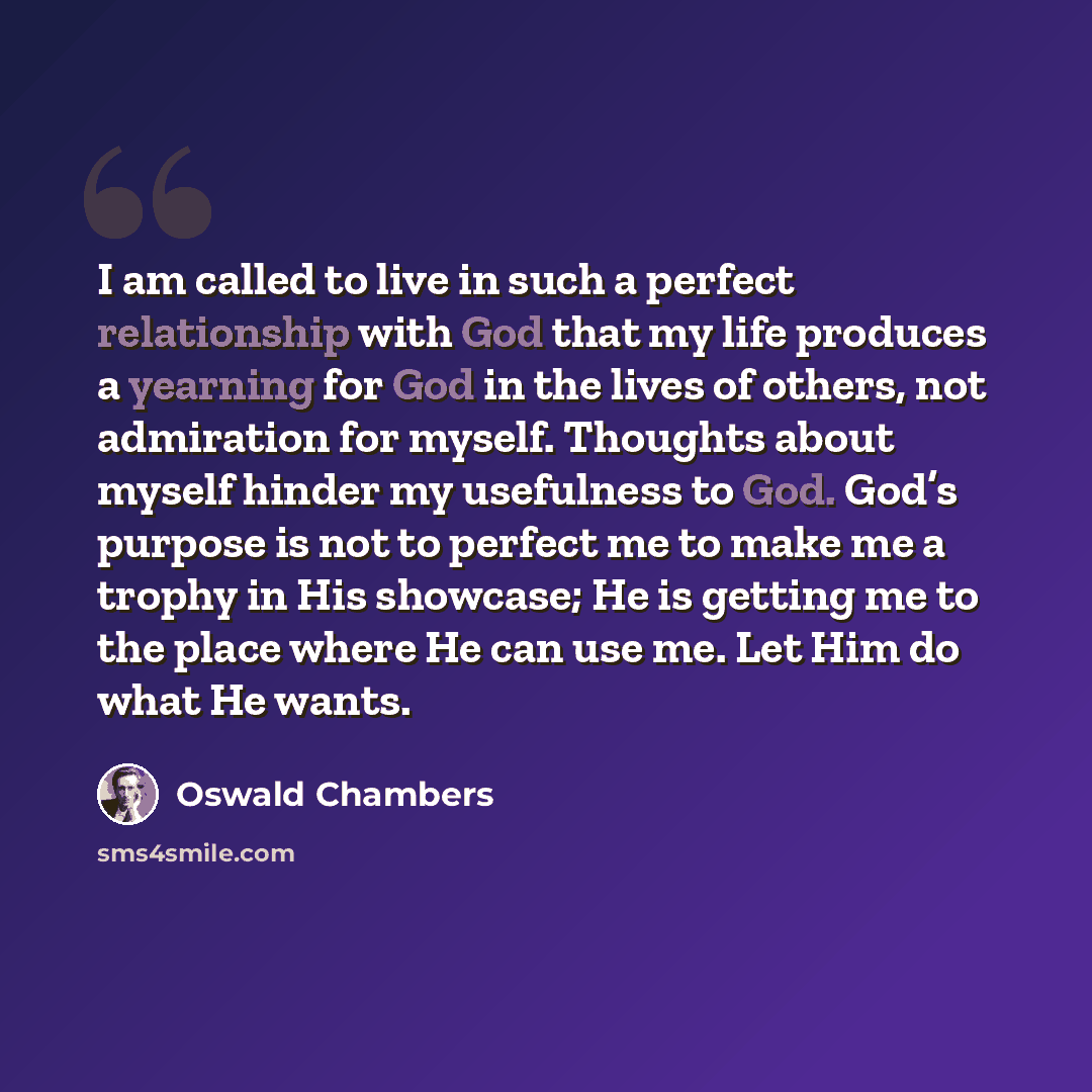 “I am called to live in such a perfect relationship with God that my life produces a yearning for God in the lives of others, not admiration for myself. Thoughts about myself hinder my usefulness to God. God’s purpose is not to perfect me to make me a trophy in His showcase; He is getting me to the…” quote by Oswald Chambers