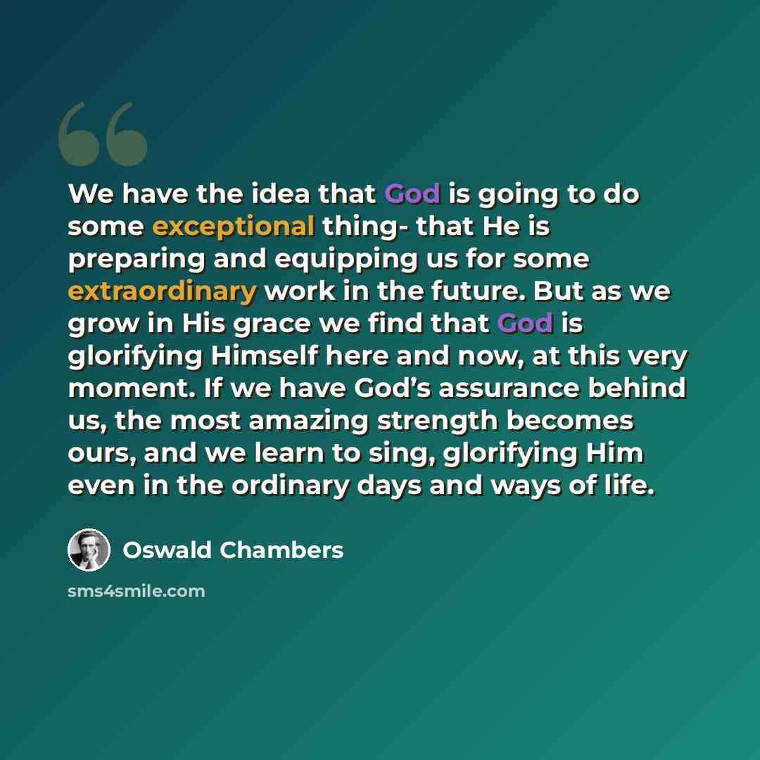 “We have the idea that God is going to do some exceptional thing- that He is preparing and equipping us for some extraordinary work in the future. But as we grow in His grace we find that God is glorifying Himself here and now, at this very moment. If we have God’s assurance behind us, the most…” quote by Oswald Chambers