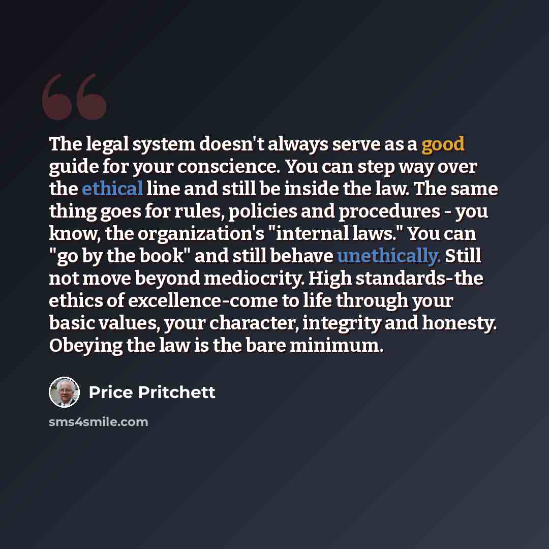 “The legal system doesn't always serve as a good guide for your conscience. You can step way over the ethical line and still be inside the law. The same thing goes for rules, policies and procedures - you know, the organization's "internal laws." You can "go by the book" and still behave…” quote by Price Pritchett