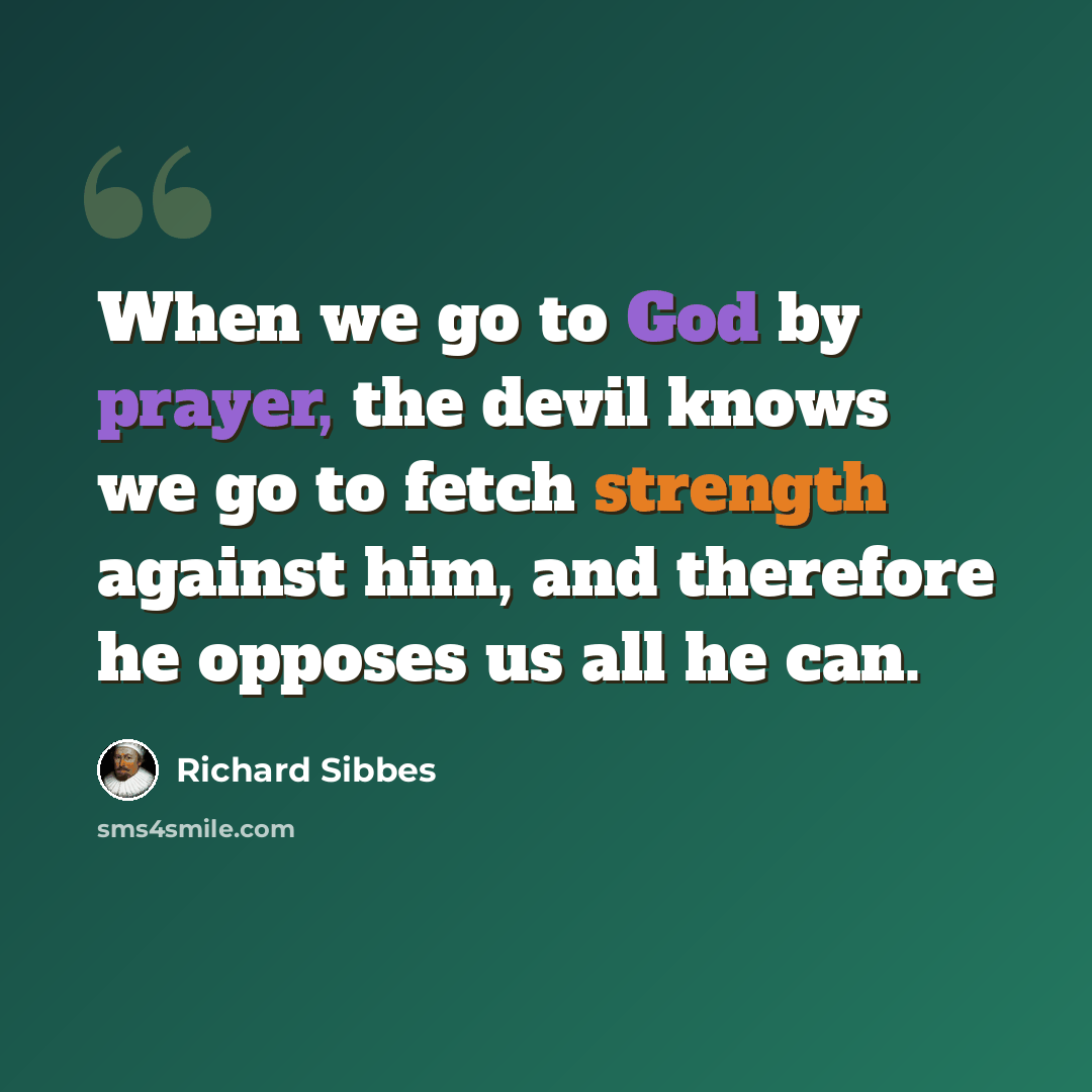 “When we go to God by prayer, the devil knows we go to fetch strength against him, and therefore he opposes us all he can.” quote by Richard Sibbes