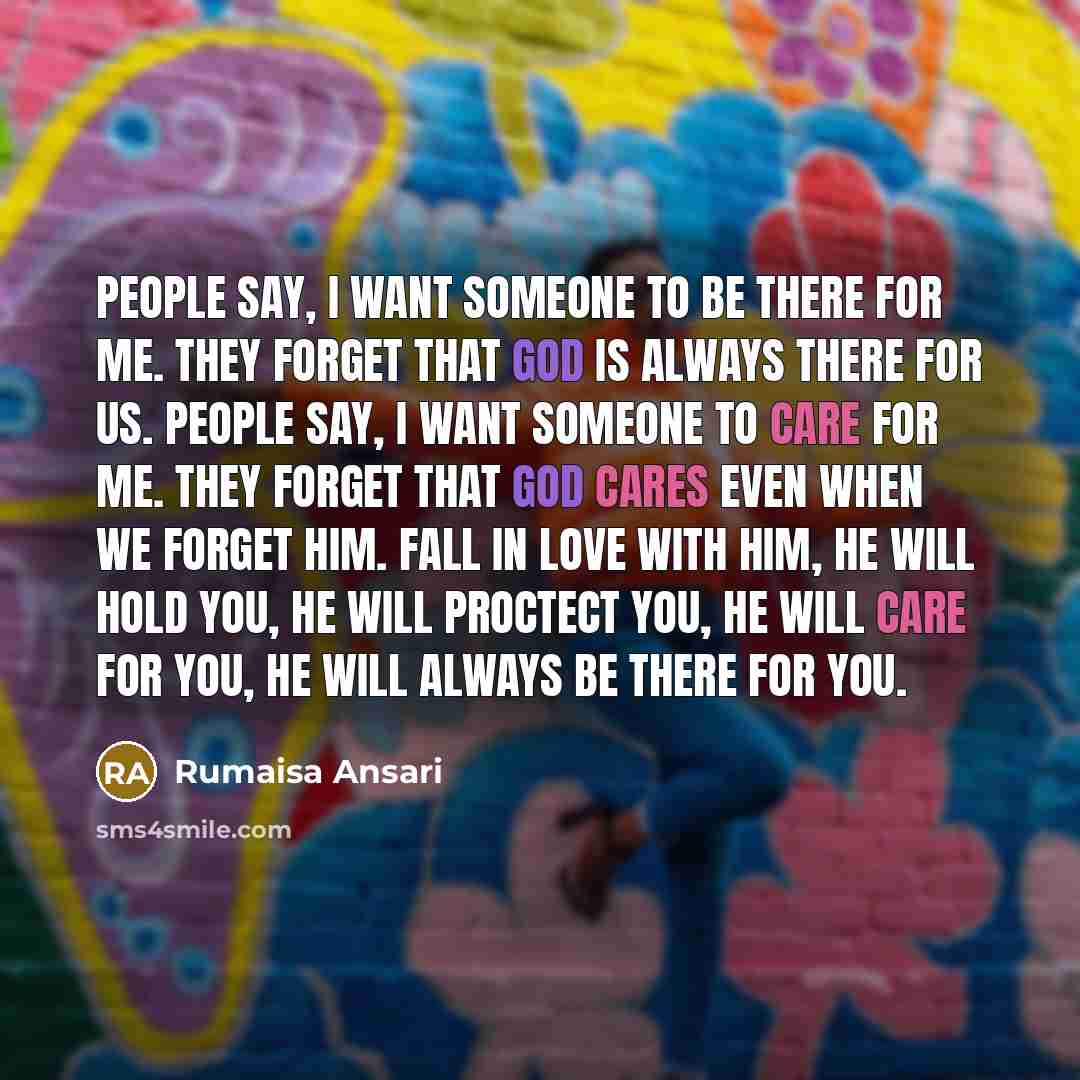 “People say, I want someone to be there for me. They forget that God is always there for us. People say, I want someone to care for me. They forget that God cares even when we forget Him. Fall in love with Him, He will hold you, He will proctect you, He will care for you, He will always be there…” quote by Rumaisa Ansari