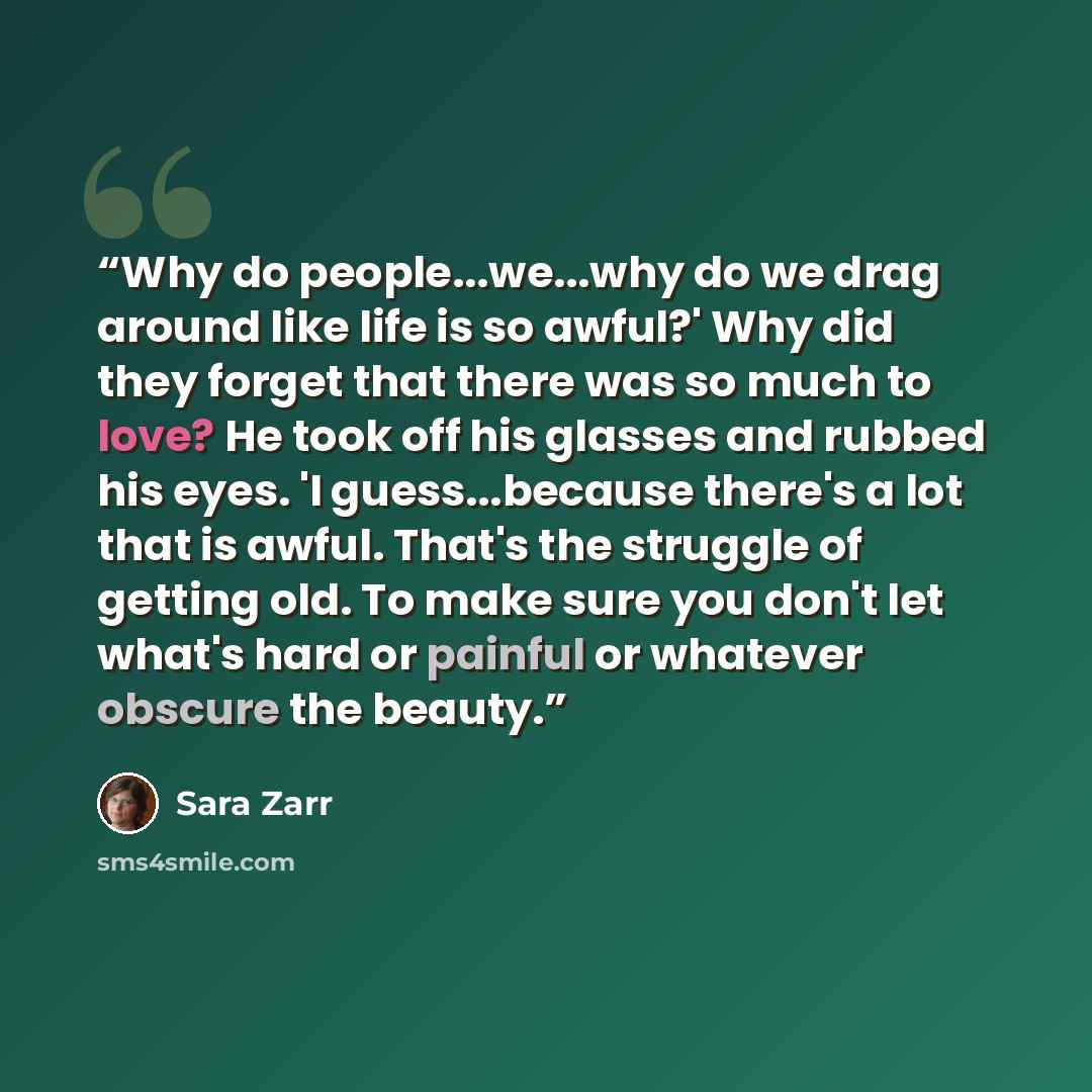 “Why do people...we...why do we drag around like life is so awful?' Why did they forget that there was so much to love? He took off his glasses and rubbed his eyes. 'I guess...because there's a lot that is awful. That's the struggle of getting old. To make sure you don't let what's hard or painful…” quote by Sara Zarr