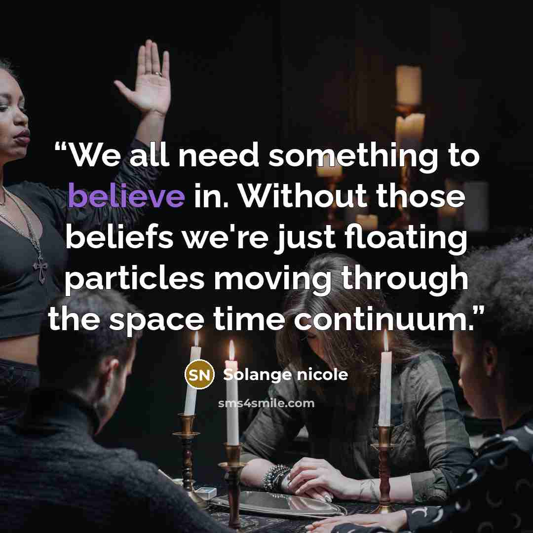 “We all need something to believe in. Without those beliefs we're just floating particles moving through the space time continuum.” quote by Solange nicole