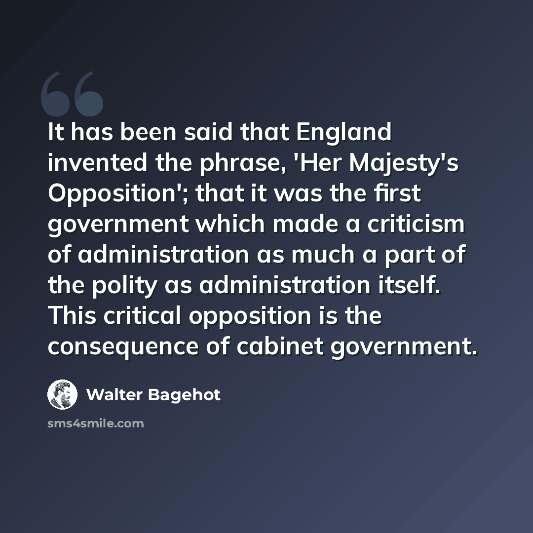 “It has been said that England invented the phrase, 'Her Majesty's Opposition'; that it was the first government which made a criticism of administration as much a part of the polity as administration itself. This critical opposition is the consequence of cabinet government.” quote by Walter Bagehot