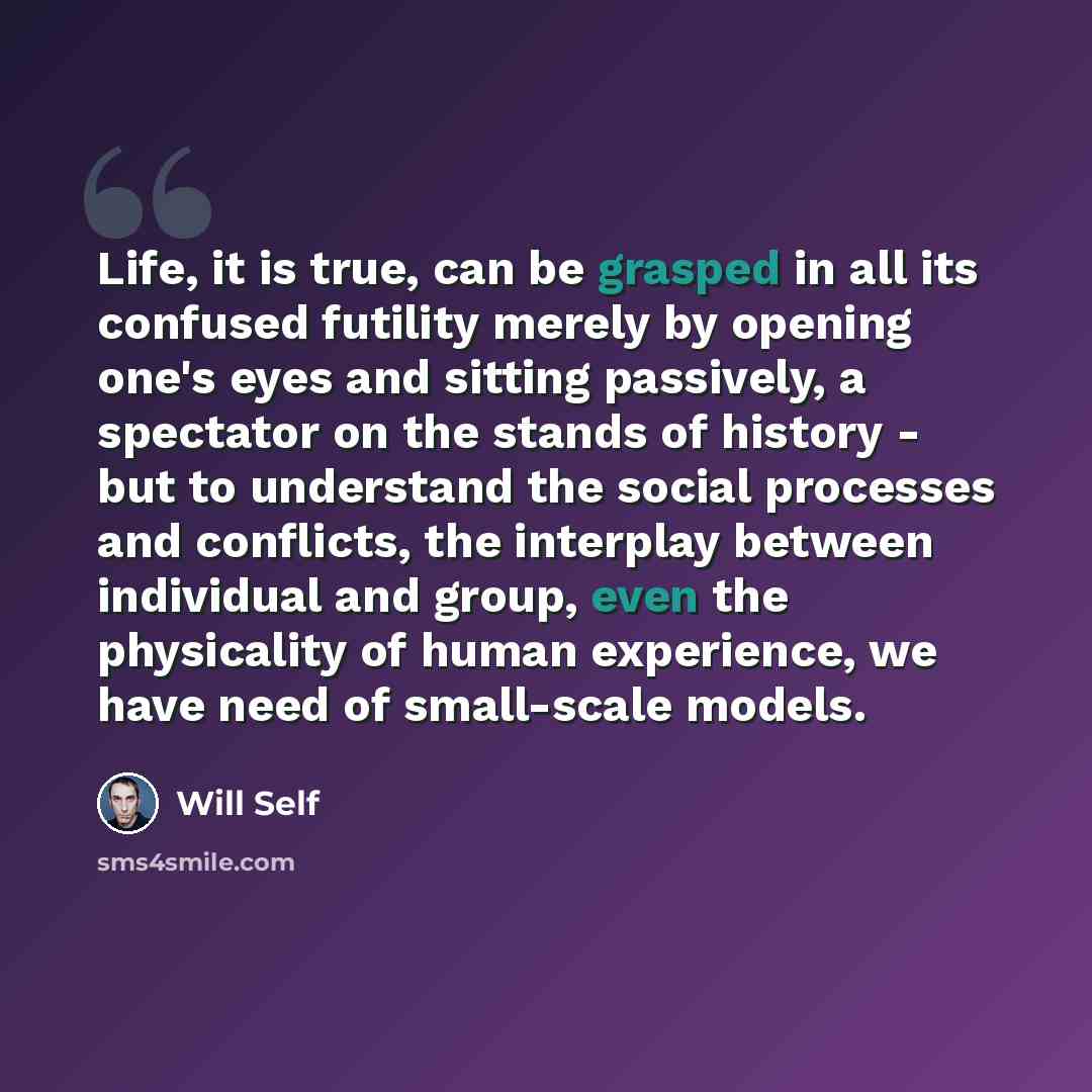“Life, it is true, can be grasped in all its confused futility merely by opening one's eyes and sitting passively, a spectator on the stands of history - but to understand the social processes and conflicts, the interplay between individual and group, even the physicality of human experience, we…” quote by Will Self