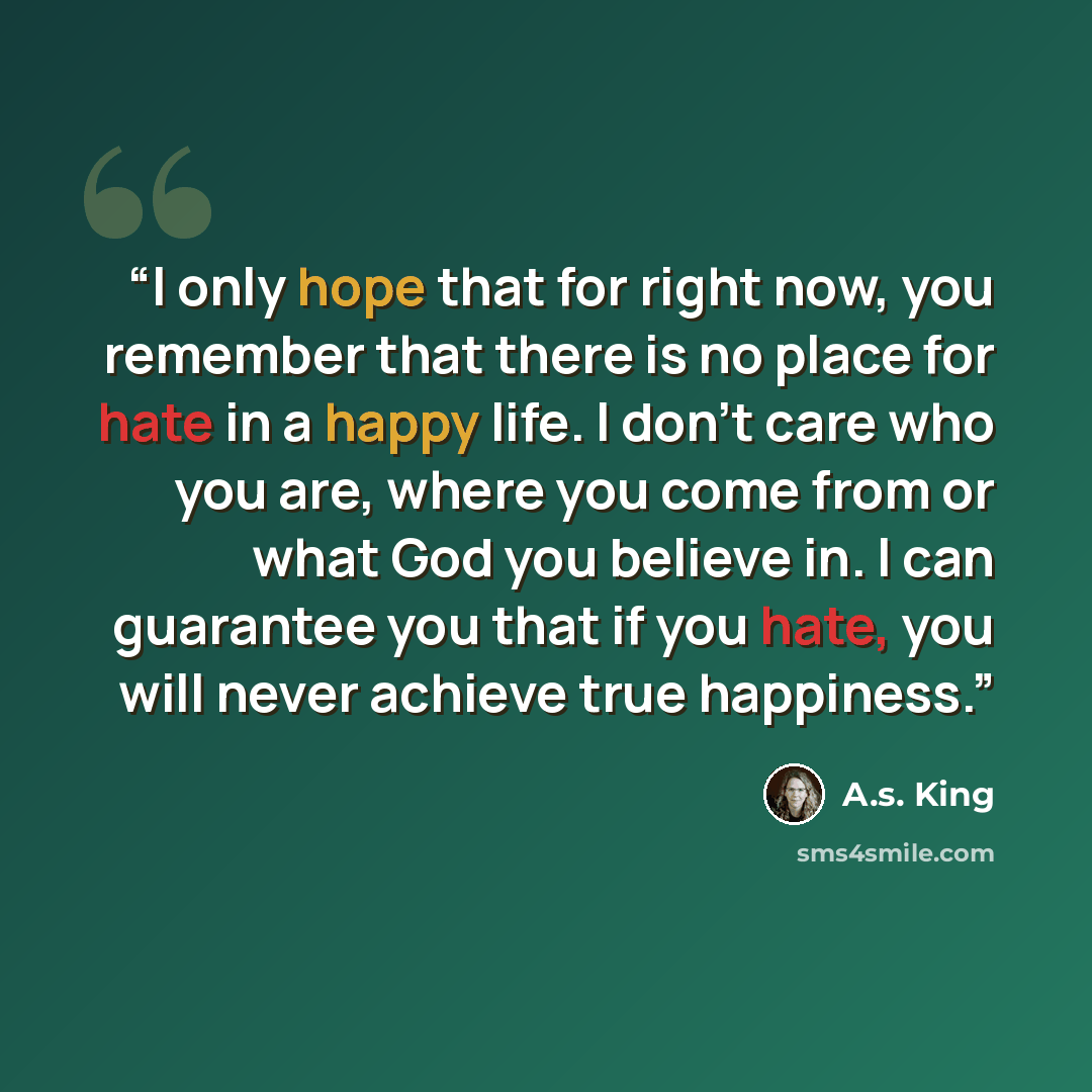 “I only hope that for right now, you remember that there is no place for hate in a happy life. I don’t care who you are, where you come from or what God you believe in. I can guarantee you that if you hate, you will never achieve true happiness.” quote by A.s. King