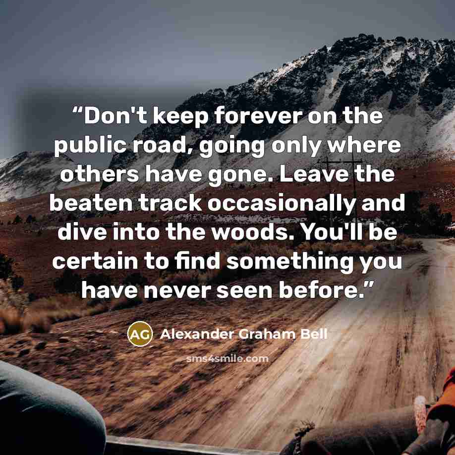 “Don't keep forever on the public road, going only where others have gone. Leave the beaten track occasionally and dive into the woods. You'll be certain to find something you have never seen before.” quote by Alexander Graham Bell