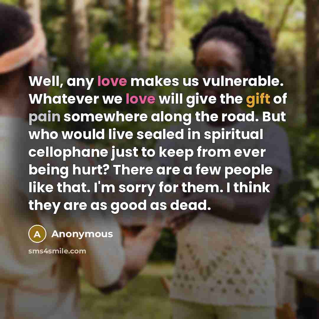 “Well, any love makes us vulnerable. Whatever we love will give the gift of pain somewhere along the road. But who would live sealed in spiritual cellophane just to keep from ever being hurt? There are a few people like that. I'm sorry for them. I think they are as good as dead.” quote by Anonymous