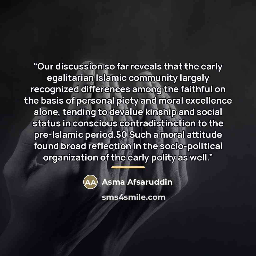 “Our discussion so far reveals that the early egalitarian Islamic community largely recognized differences among the faithful on the basis of personal piety and moral excellence alone, tending to devalue kinship and social status in conscious contradistinction to the pre-Islamic period.50 Such a…” quote by Asma Afsaruddin