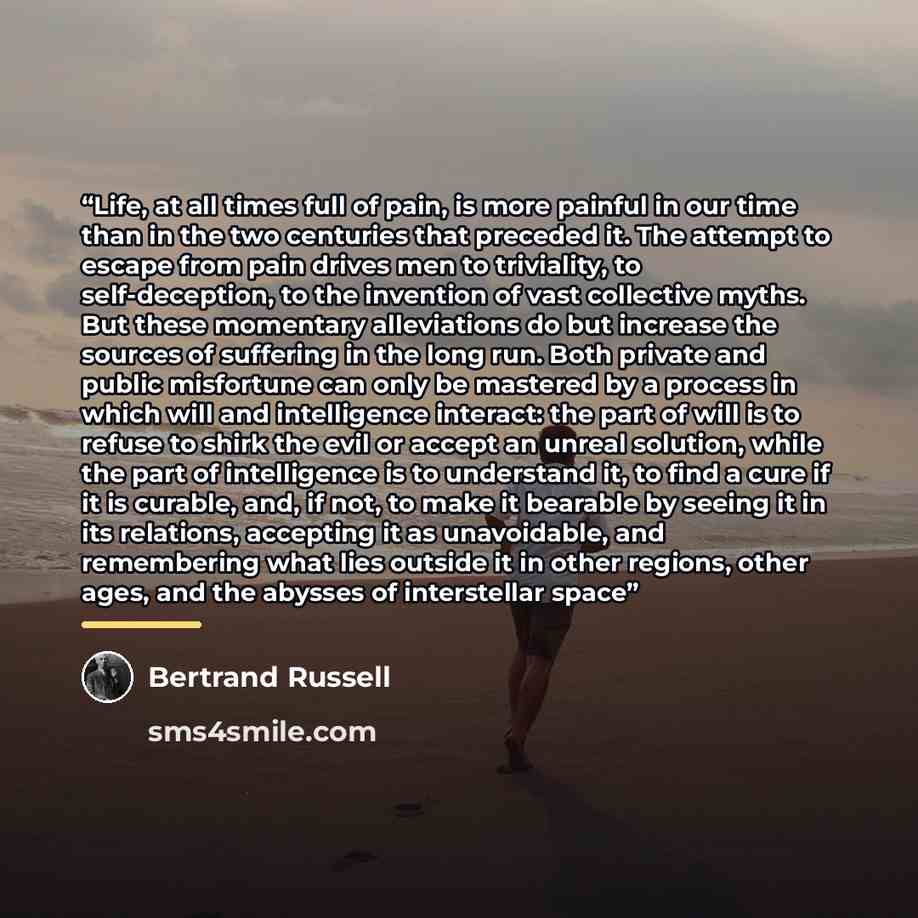 “Life, at all times full of pain, is more painful in our time than in the two centuries that preceded it. The attempt to escape from pain drives men to triviality, to self-deception, to the invention of vast collective myths. But these momentary alleviations do but increase the sources of suffering…” quote by Bertrand Russell