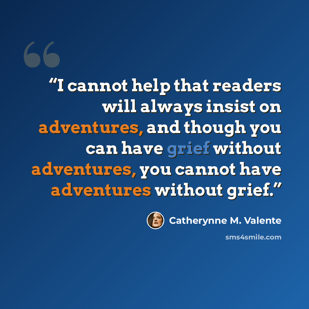 “I cannot help that readers will always insist on adventures, and though you can have grief without adventures, you cannot have adventures without grief.” quote by Catherynne M. Valente