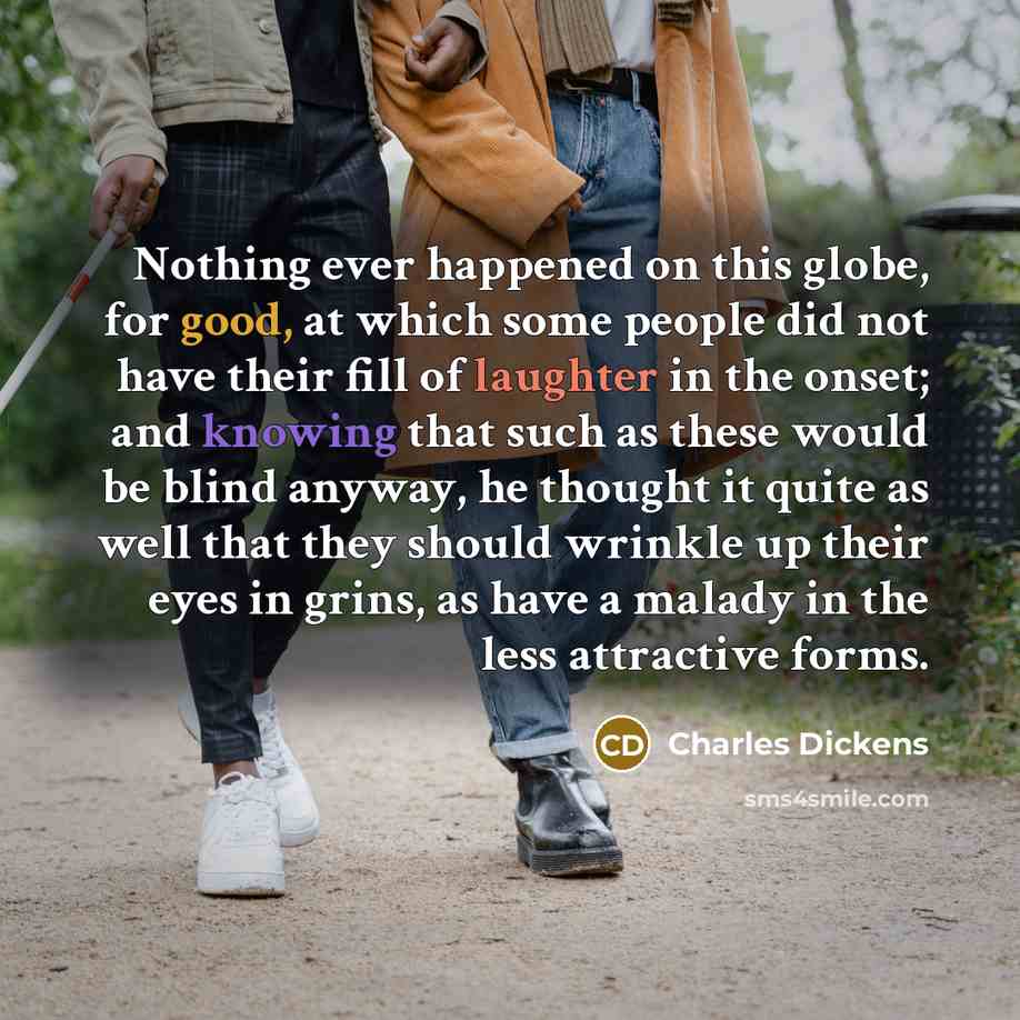 “Nothing ever happened on this globe, for good, at which some people did not have their fill of laughter in the onset; and knowing that such as these would be blind anyway, he thought it quite as well that they should wrinkle up their eyes in grins, as have a malady in the less attractive forms.” quote by Charles Dickens