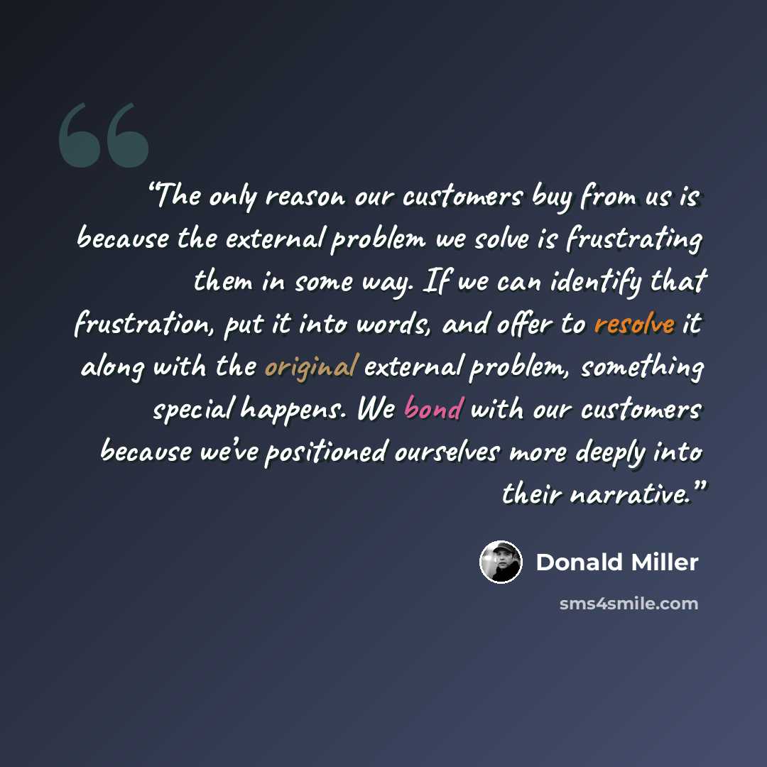 “The only reason our customers buy from us is because the external problem we solve is frustrating them in some way. If we can identify that frustration, put it into words, and offer to resolve it along with the original external problem, something special happens. We bond with our customers…” quote by Donald Miller