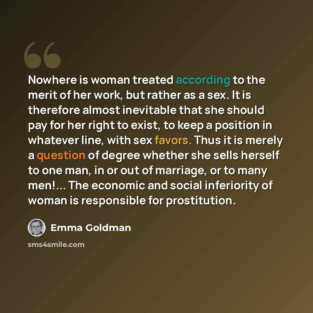 “Nowhere is woman treated according to the merit of her work, but rather as a sex. It is therefore almost inevitable that she should pay for her right to exist, to keep a position in whatever line, with sex favors. Thus it is merely a question of degree whether she sells herself to one man, in or…” quote by Emma Goldman